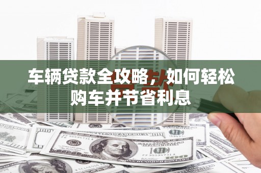 九台车辆贷款全攻略，如何轻松购车并节省利息