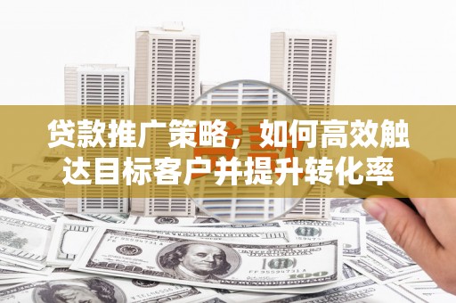 九台贷款推广策略，如何高效触达目标客户并提升转化率