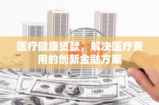 九台医疗健康贷款，解决医疗费用的创新金融方案