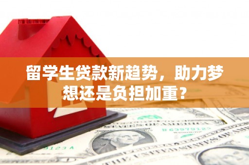 九台留学生贷款新趋势，助力梦想还是负担加重？
